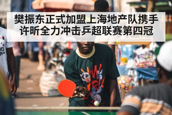 樊振东正式加盟上海地产队携手许昕全力冲击乒超联赛第四冠