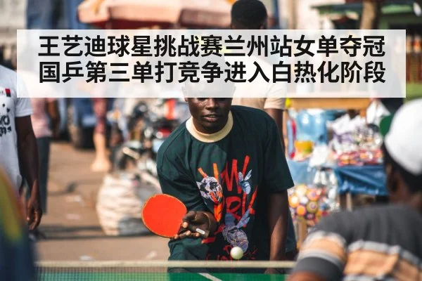 王艺迪球星挑战赛兰州站女单夺冠 国乒第三单打竞争进入白热化阶段